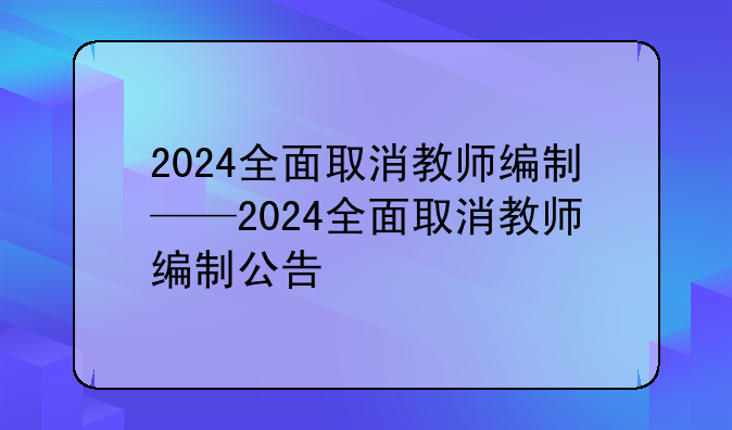 2024全面取消教师编制——2024全面取消教师编制公告