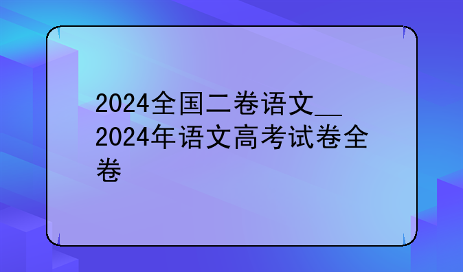 2024全国二卷语文__2024年语文高考试卷全卷