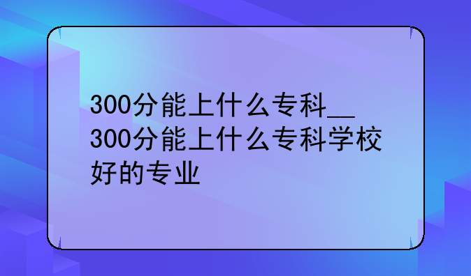 300分能上什么专科__300分能上什么专科学校好的专业