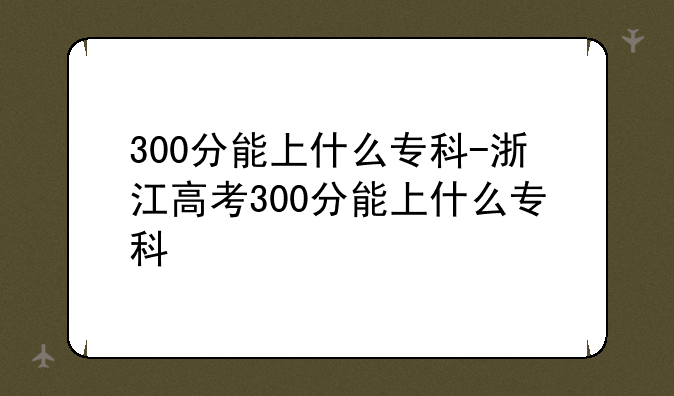 300分能上什么专科-浙江高考300分能上什么专科