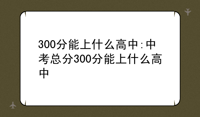 300分能上什么高中:中考总分300分能上什么高中