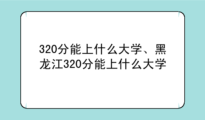 320分能上什么大学、黑龙江320分能上什么大学