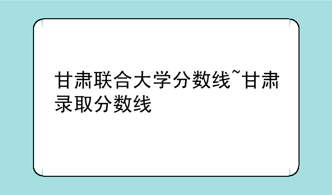 甘肃联合大学分数线~甘肃录取分数线