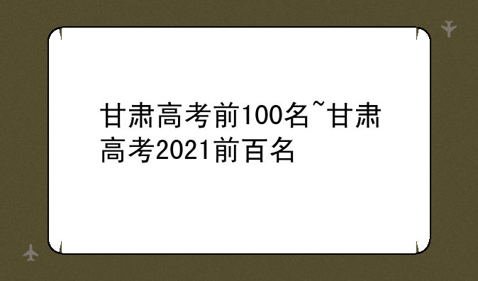 甘肃高考前100名~甘肃高考2021前百名