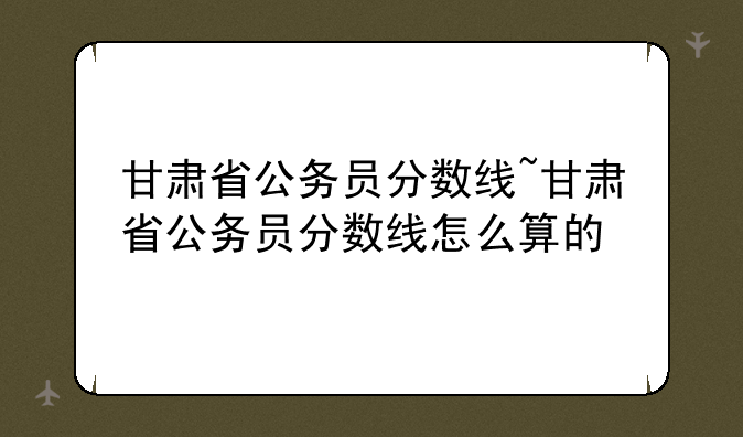 甘肃省公务员分数线~甘肃省公务员分数线怎么算的