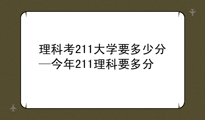 理科考211大学要多少分—今年211理科要多分