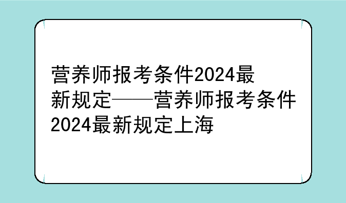 营养师报考条件2024最新规定——营养师报考条件2024最新规定上海