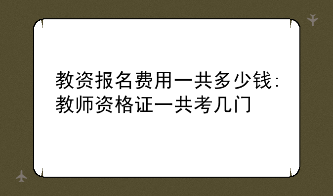 教资报名费用一共多少钱:教师资格证一共考几门