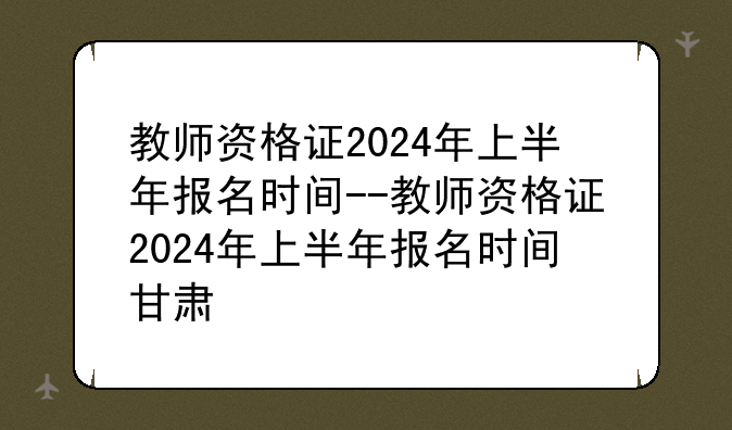 教师资格证2024年上半年报名时间--教师资格证2024年上半年报名时间甘肃