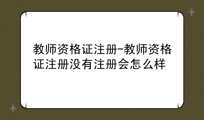 教师资格证注册-教师资格证注册没有注册会怎么样
