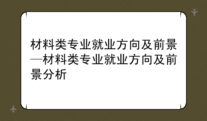 材料类专业就业方向及前景—材料类专业就业方向及前景分析