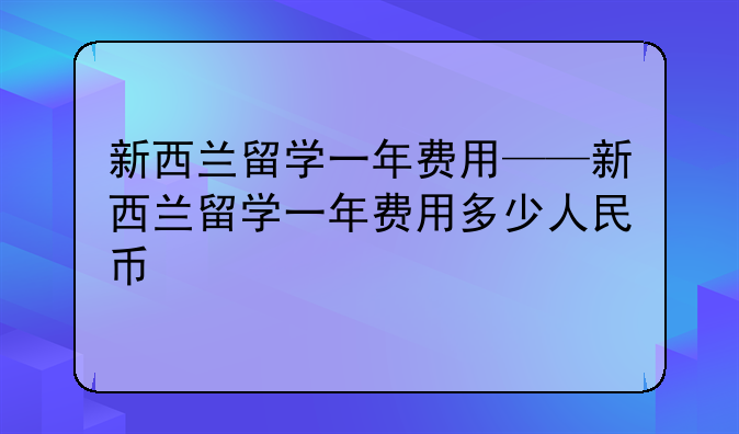 新西兰留学一年费用——新西兰留学一年费用多少人民币