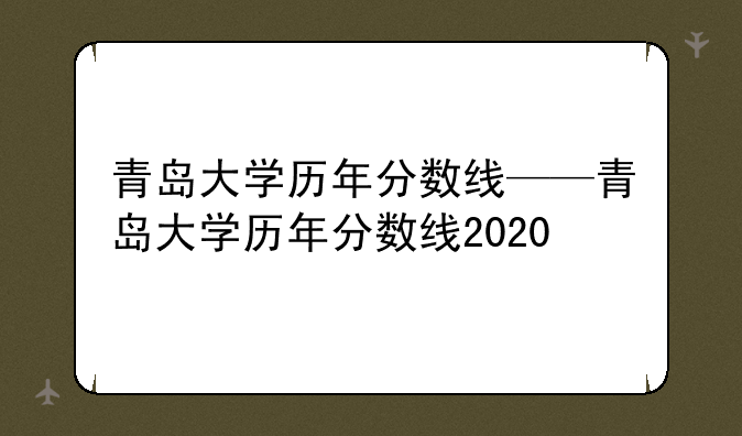 青岛大学历年分数线——青岛大学历年分数线2020