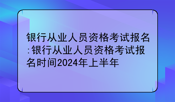 银行从业人员资格考试报名:银行从业人员资格考试报名时间2024年上半年
