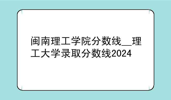 闽南理工学院分数线__理工大学录取分数线2024