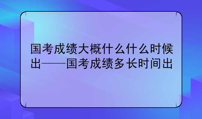 国考成绩大概什么什么时候出——国考成绩多长时间出