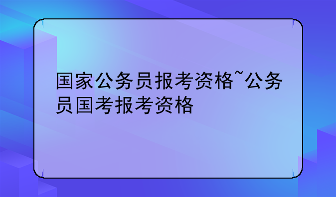 国家公务员报考资格~公务员国考报考资格