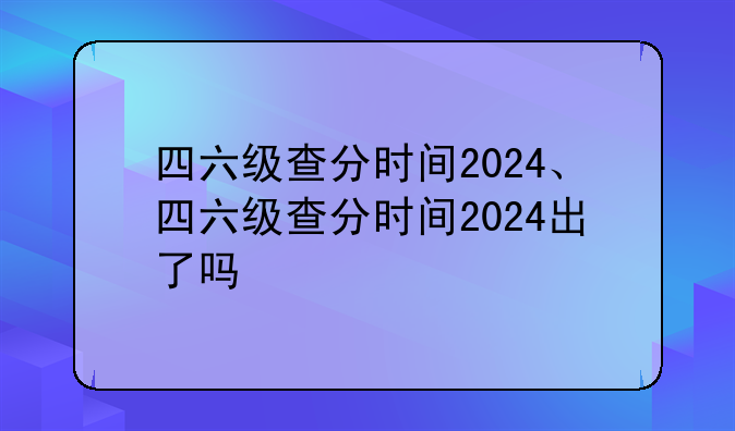 四六级查分时间2024、四六级查分时间2024出了吗