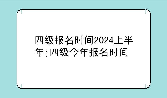 四级报名时间2024上半年;四级今年报名时间