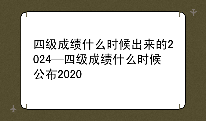 四级成绩什么时候出来的2024—四级成绩什么时候公布2020
