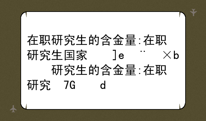 在职研究生的含金量:在职研究生国家承认吗含金量高吗