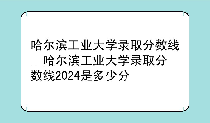 哈尔滨工业大学录取分数线__哈尔滨工业大学录取分数线2024是多少分