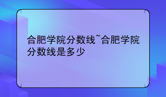 合肥学院分数线~合肥学院分数线是多少