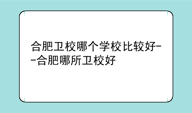 合肥卫校哪个学校比较好--合肥哪所卫校好
