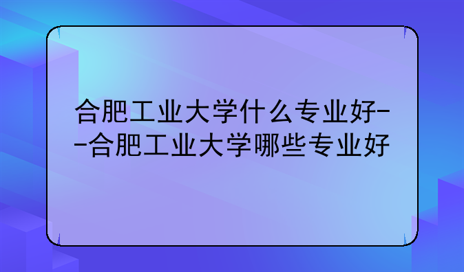 合肥工业大学什么专业好--合肥工业大学哪些专业好