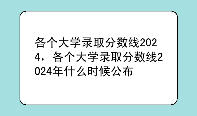 各个大学录取分数线2024，各个大学录取分数线2024年什么时候公布