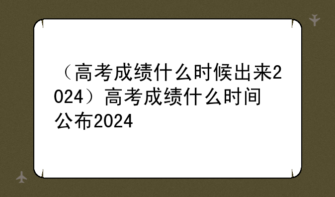（高考成绩什么时候出来2024）高考成绩什么时间公布2024