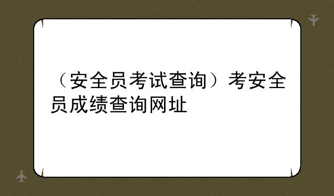 （安全员考试查询）考安全员成绩查询网址