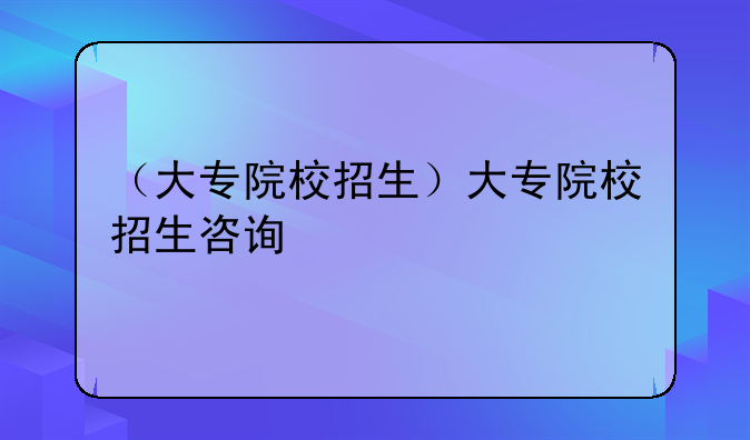 （大专院校招生）大专院校招生咨询