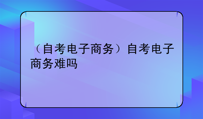 （自考电子商务）自考电子商务难吗
