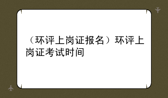 （环评上岗证报名）环评上岗证考试时间