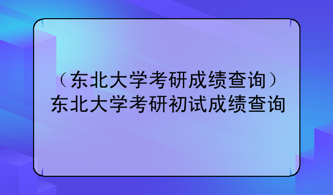 （东北大学考研成绩查询）东北大学考研初试成绩查询