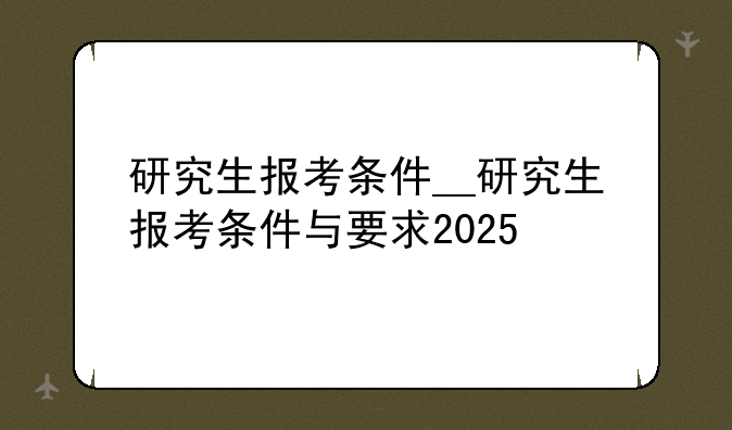 研究生报考条件__研究生报考条件与要求2025