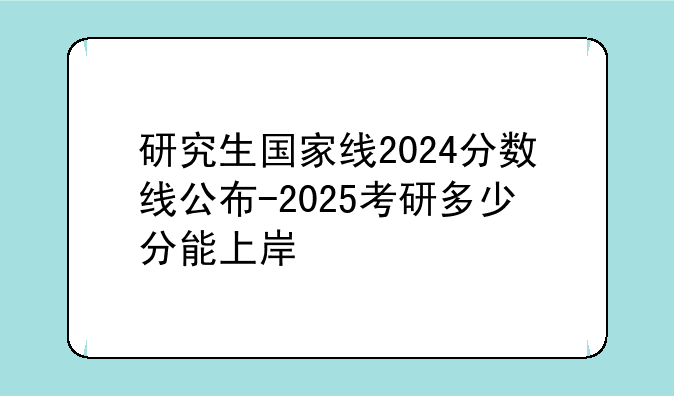 研究生国家线2024分数线公布-2025考研多少分能上岸