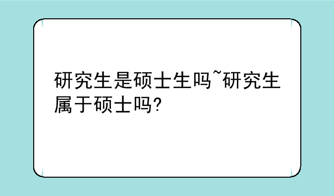 研究生是硕士生吗~研究生属于硕士吗?