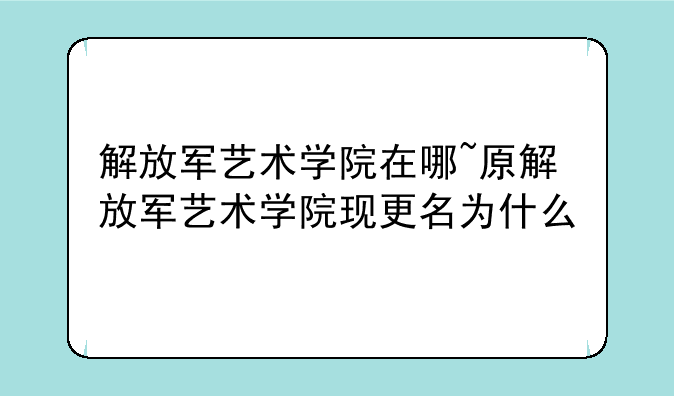 解放军艺术学院在哪~原解放军艺术学院现更名为什么