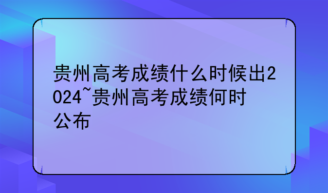 贵州高考成绩什么时候出2024~贵州高考成绩何时公布