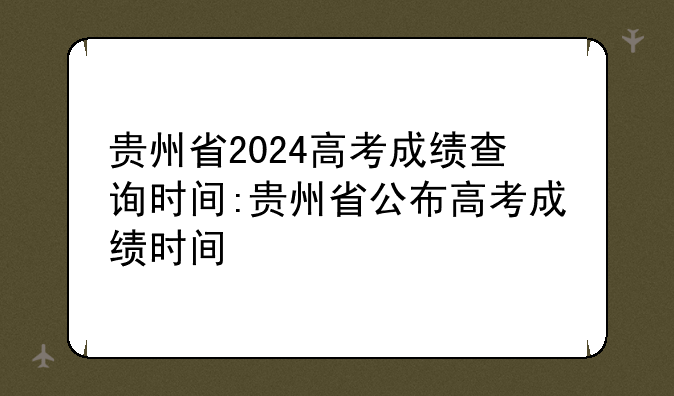 贵州省2024高考成绩查询时间:贵州省公布高考成绩时间