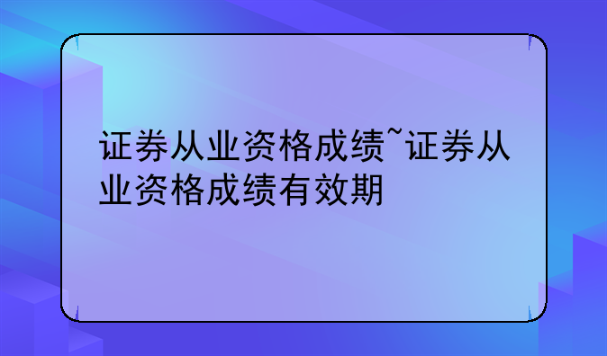 证券从业资格成绩~证券从业资格成绩有效期