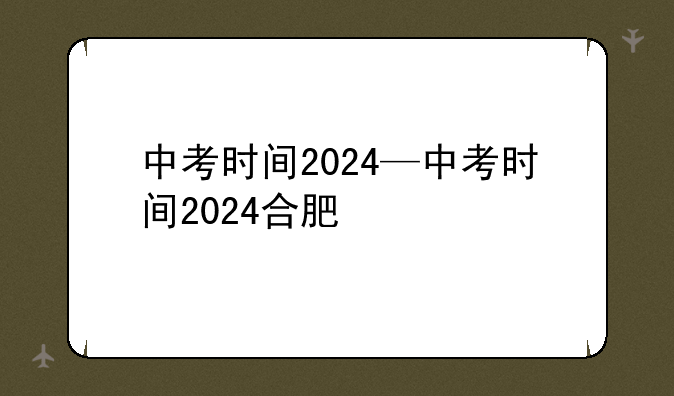 中考时间2024—中考时间2024合肥