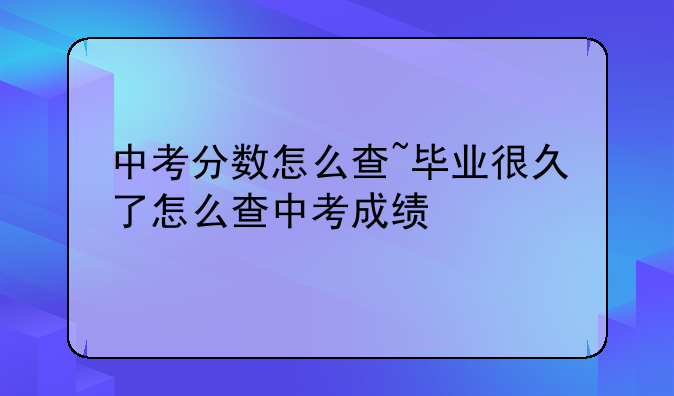 中考分数怎么查~毕业很久了怎么查中考成绩