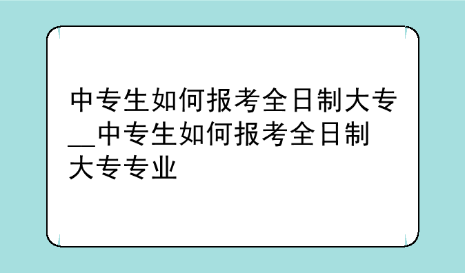 中专生如何报考全日制大专__中专生如何报考全日制大专专业