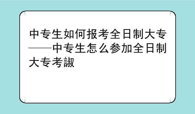 中专生如何报考全日制大专——中专生怎么参加全日制大专考试?