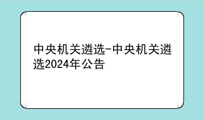 中央机关遴选-中央机关遴选2024年公告