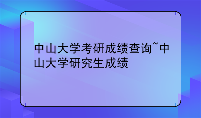 中山大学考研成绩查询~中山大学研究生成绩
