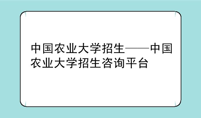 中国农业大学招生——中国农业大学招生咨询平台